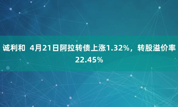 诚利和  4月21日阿拉转债上涨1.32%，转股溢价率22.45%