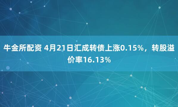 牛金所配资 4月21日汇成转债上涨0.15%，转股溢价率16.13%