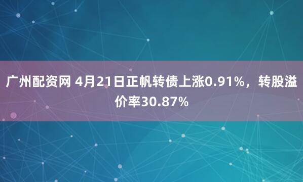 广州配资网 4月21日正帆转债上涨0.91%，转股溢价率30.87%