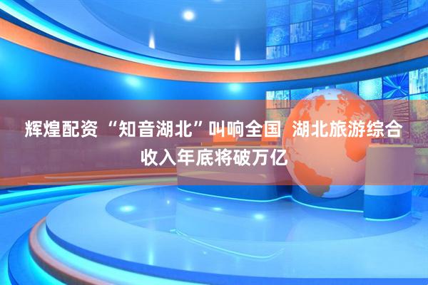 辉煌配资 “知音湖北”叫响全国  湖北旅游综合收入年底将破万亿