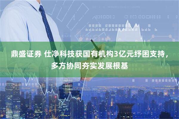 鼎盛证券 仕净科技获国有机构3亿元纾困支持，多方协同夯实发展根基