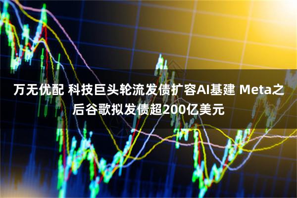 万无优配 科技巨头轮流发债扩容AI基建 Meta之后谷歌拟发债超200亿美元