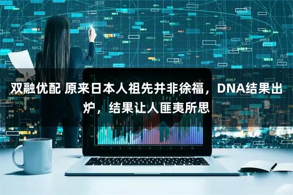 双融优配 原来日本人祖先并非徐福，DNA结果出炉，结果让人匪夷所思