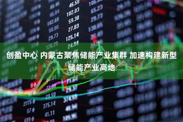 创盈中心 内蒙古聚焦储能产业集群 加速构建新型储能产业高地