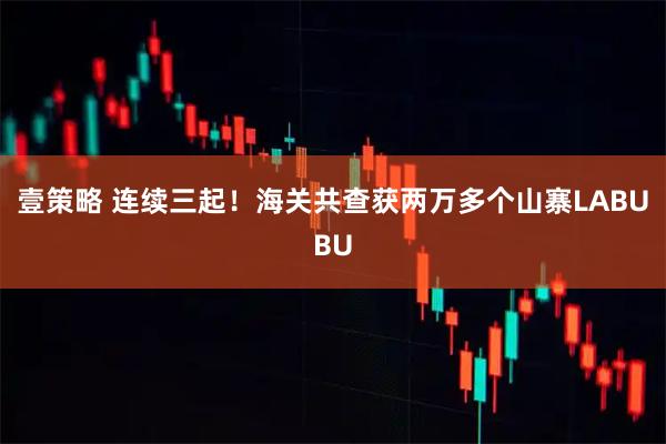 壹策略 连续三起！海关共查获两万多个山寨LABUBU