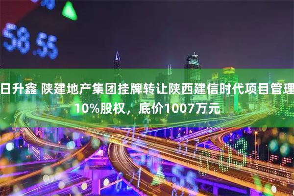 日升鑫 陕建地产集团挂牌转让陕西建信时代项目管理10%股权，底价1007万元