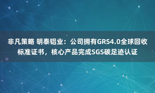 非凡策略 明泰铝业：公司拥有GRS4.0全球回收标准证书，核心产品完成SGS碳足迹认证