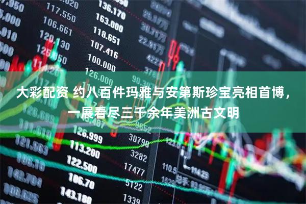 大彩配资 约八百件玛雅与安第斯珍宝亮相首博，一展看尽三千余年美洲古文明