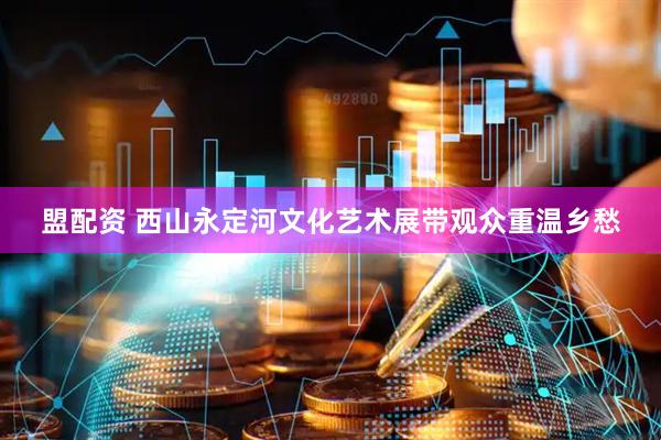 盟配资 西山永定河文化艺术展带观众重温乡愁