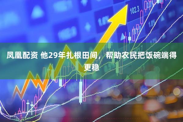 凤凰配资 他29年扎根田间，帮助农民把饭碗端得更稳
